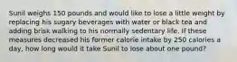 Sunil weighs 150 pounds and would like to lose a little weight by replacing his sugary beverages with water or black tea and adding brisk walking to his normally sedentary life. If these measures decreased his former calorie intake by 250 calories a day, how long would it take Sunil to lose about one pound?