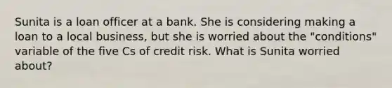 Sunita is a loan officer at a bank. She is considering making a loan to a local business, but she is worried about the "conditions" variable of the five Cs of credit risk. What is Sunita worried about?