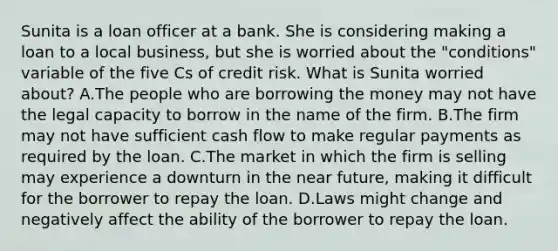 Sunita is a loan officer at a bank. She is considering making a loan to a local business, but she is worried about the "conditions" variable of the five Cs of credit risk. What is Sunita worried about? A.The people who are borrowing the money may not have the legal capacity to borrow in the name of the firm. B.The firm may not have sufficient cash flow to make regular payments as required by the loan. C.The market in which the firm is selling may experience a downturn in the near future, making it difficult for the borrower to repay the loan. D.Laws might change and negatively affect the ability of the borrower to repay the loan.