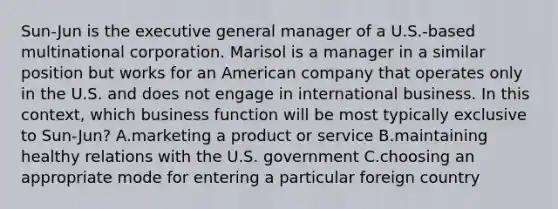 Sun-Jun is the executive general manager of a U.S.-based multinational corporation. Marisol is a manager in a similar position but works for an American company that operates only in the U.S. and does not engage in international business. In this context, which business function will be most typically exclusive to Sun-Jun? A.marketing a product or service B.maintaining healthy relations with the U.S. government C.choosing an appropriate mode for entering a particular foreign country