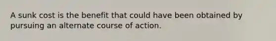 A sunk cost is the benefit that could have been obtained by pursuing an alternate course of action.