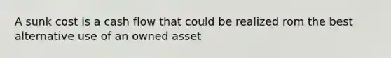 A sunk cost is a cash flow that could be realized rom the best alternative use of an owned asset