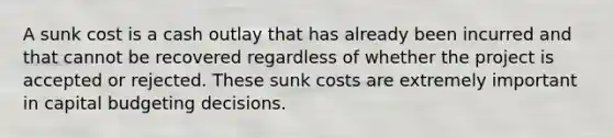 A sunk cost is a cash outlay that has already been incurred and that cannot be recovered regardless of whether the project is accepted or rejected. These sunk costs are extremely important in capital budgeting decisions.​