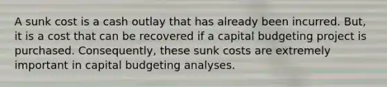 A sunk cost is a cash outlay that has already been incurred. But, it is a cost that can be recovered if a capital budgeting project is purchased. Consequently, these sunk costs are extremely important in capital budgeting analyses.