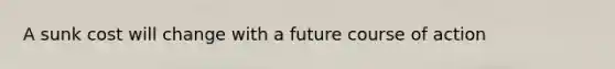 A sunk cost will change with a future course of action