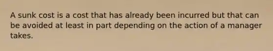 A sunk cost is a cost that has already been incurred but that can be avoided at least in part depending on the action of a manager takes.