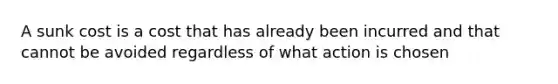 A sunk cost is a cost that has already been incurred and that cannot be avoided regardless of what action is chosen