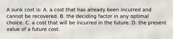 A sunk cost is: A. a cost that has already been incurred and cannot be recovered. B. the deciding factor in any optimal choice. C. a cost that will be incurred in the future. D. the present value of a future cost.