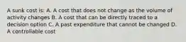 A sunk cost is: A. A cost that does not change as the volume of activity changes B. A cost that can be directly traced to a decision option C. A past expenditure that cannot be changed D. A controllable cost