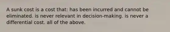 A sunk cost is a cost that: has been incurred and cannot be eliminated. is never relevant in decision-making. is never a differential cost. all of the above.