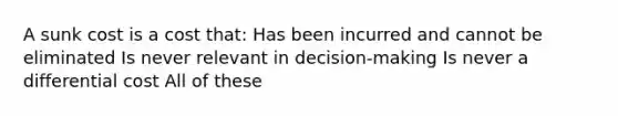 A sunk cost is a cost that: Has been incurred and cannot be eliminated Is never relevant in decision-making Is never a differential cost All of these