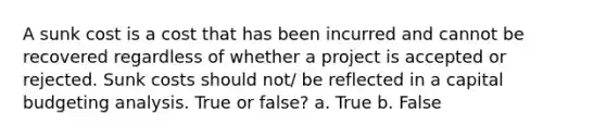 A sunk cost is a cost that has been incurred and cannot be recovered regardless of whether a project is accepted or rejected. Sunk costs should not/ be reflected in a capital budgeting analysis. True or false? a. True b. False