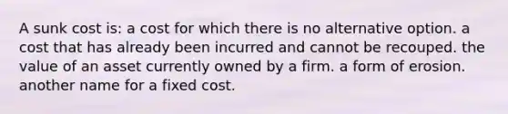 A sunk cost is: a cost for which there is no alternative option. a cost that has already been incurred and cannot be recouped. the value of an asset currently owned by a firm. a form of erosion. another name for a fixed cost.