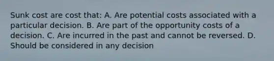 Sunk cost are cost that: A. Are potential costs associated with a particular decision. B. Are part of the opportunity costs of a decision. C. Are incurred in the past and cannot be reversed. D. Should be considered in any decision