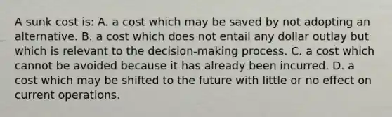 A sunk cost is: A. a cost which may be saved by not adopting an alternative. B. a cost which does not entail any dollar outlay but which is relevant to the decision-making process. C. a cost which cannot be avoided because it has already been incurred. D. a cost which may be shifted to the future with little or no effect on current operations.