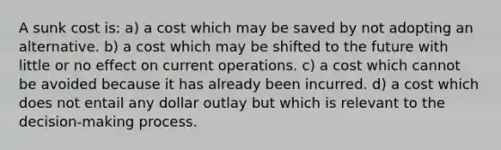 A sunk cost is: a) a cost which may be saved by not adopting an alternative. b) a cost which may be shifted to the future with little or no effect on current operations. c) a cost which cannot be avoided because it has already been incurred. d) a cost which does not entail any dollar outlay but which is relevant to the decision-making process.