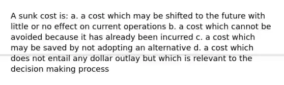 A sunk cost is: a. a cost which may be shifted to the future with little or no effect on current operations b. a cost which cannot be avoided because it has already been incurred c. a cost which may be saved by not adopting an alternative d. a cost which does not entail any dollar outlay but which is relevant to the decision making process