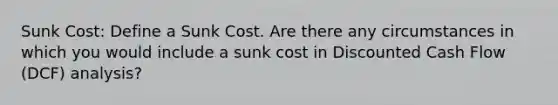 Sunk Cost: Define a Sunk Cost. Are there any circumstances in which you would include a sunk cost in Discounted Cash Flow (DCF) analysis?