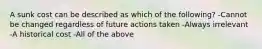 A sunk cost can be described as which of the following? -Cannot be changed regardless of future actions taken -Always irrelevant -A historical cost -All of the above