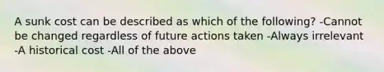 A sunk cost can be described as which of the following? -Cannot be changed regardless of future actions taken -Always irrelevant -A historical cost -All of the above