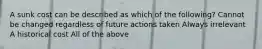 A sunk cost can be described as which of the following? Cannot be changed regardless of future actions taken Always irrelevant A historical cost All of the above