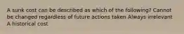 A sunk cost can be described as which of the following? Cannot be changed regardless of future actions taken Always irrelevant A historical cost