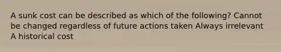 A sunk cost can be described as which of the following? Cannot be changed regardless of future actions taken Always irrelevant A historical cost