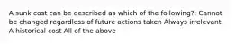 A sunk cost can be described as which of the following?: Cannot be changed regardless of future actions taken Always irrelevant A historical cost All of the above
