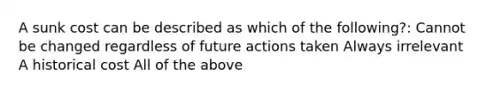 A sunk cost can be described as which of the following?: Cannot be changed regardless of future actions taken Always irrelevant A historical cost All of the above