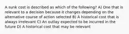A sunk cost is described as which of the following? A) One that is relevant to a decision because it changes depending on the alternative course of action selected B) A historical cost that is always irrelevant C) An outlay expected to be incurred in the future D) A historical cost that may be relevant