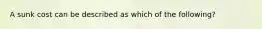 A sunk cost can be described as which of the following?