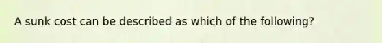 A sunk cost can be described as which of the following?