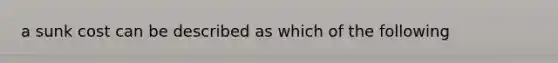 a sunk cost can be described as which of the following