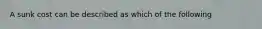 A sunk cost can be described as which of the following