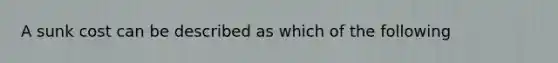 A sunk cost can be described as which of the following