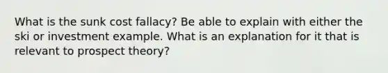 What is the sunk cost fallacy? Be able to explain with either the ski or investment example. What is an explanation for it that is relevant to prospect theory?