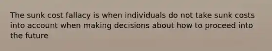 The sunk cost fallacy is when individuals do not take sunk costs into account when making decisions about how to proceed into the future