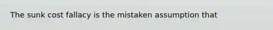 The sunk cost fallacy is the mistaken assumption that