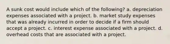 A sunk cost would include which of the​ following? a. depreciation expenses associated with a project. b. market study expenses that was already incurred in order to decide if a firm should accept a project. c. interest expense associated with a project. d. overhead costs that are associated with a project.