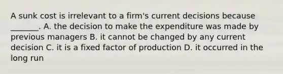 A sunk cost is irrelevant to a​ firm's current decisions because​ _______. A. the decision to make the expenditure was made by previous managers B. it cannot be changed by any current decision C. it is a fixed factor of production D. it occurred in the long run