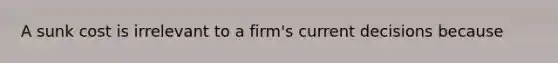 A sunk cost is irrelevant to a​ firm's current decisions because​