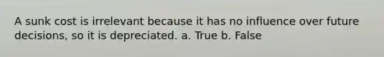 A sunk cost is irrelevant because it has no influence over future decisions, so it is depreciated. a. True b. False