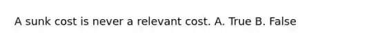 A sunk cost is never a relevant cost. A. True B. False