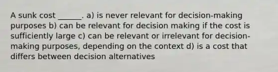 A sunk cost ______. a) is never relevant for decision-making purposes b) can be relevant for decision making if the cost is sufficiently large c) can be relevant or irrelevant for decision-making purposes, depending on the context d) is a cost that differs between decision alternatives