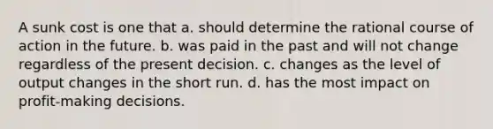 A sunk cost is one that a. should determine the rational course of action in the future. b. was paid in the past and will not change regardless of the present decision. c. changes as the level of output changes in the short run. d. has the most impact on profit-making decisions.