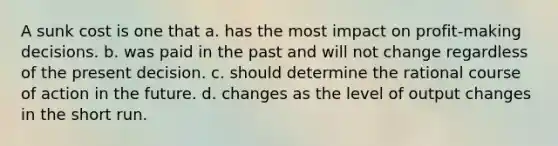 A sunk cost is one that a. has the most impact on profit-making decisions. b. was paid in the past and will not change regardless of the present decision. c. should determine the rational course of action in the future. d. changes as the level of output changes in the short run.