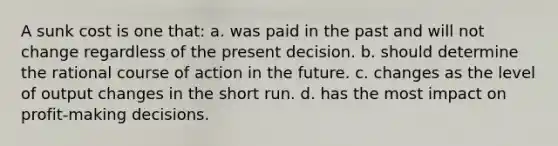 A sunk cost is one that: a. was paid in the past and will not change regardless of the present decision. b. should determine the rational course of action in the future. c. changes as the level of output changes in the short run. d. has the most impact on profit-making decisions.