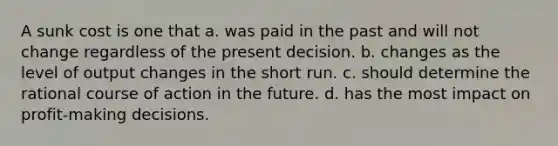 A sunk cost is one that a. was paid in the past and will not change regardless of the present decision. b. changes as the level of output changes in the short run. c. should determine the rational course of action in the future. d. has the most impact on profit-making decisions.