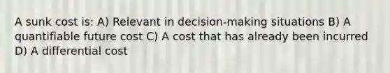 A sunk cost is: A) Relevant in decision-making situations B) A quantifiable future cost C) A cost that has already been incurred D) A differential cost