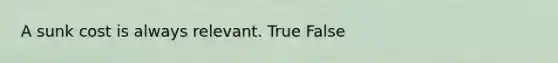 A sunk cost is always relevant. True False